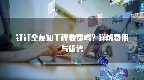 钉钉仝友知工程收费吗?详解费用与优势