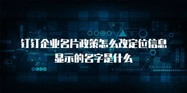 钉钉企业名片政策怎么改定位信息显示的名字是什么
