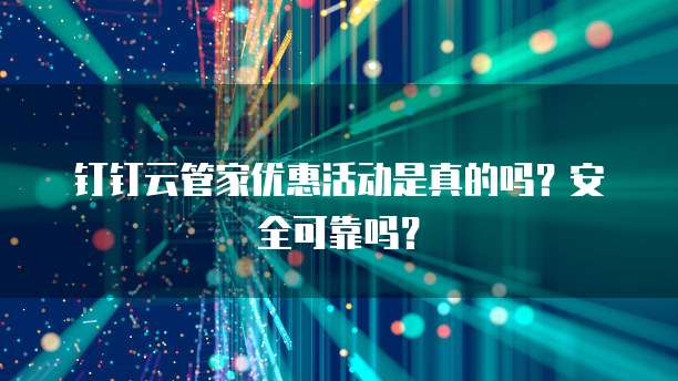钉钉云管家优惠活动是真的吗?安全可靠吗?