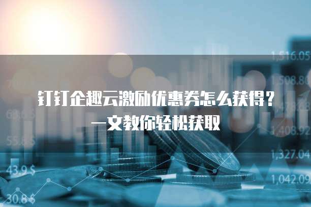 钉钉企趣云激励优惠券怎么获得?一文教你轻松获取