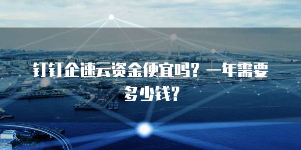 钉钉企速云资金便宜吗?一年需要多少钱?