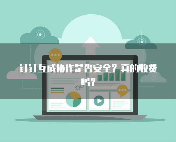 钉钉互成协作是否安全?真的收费吗?