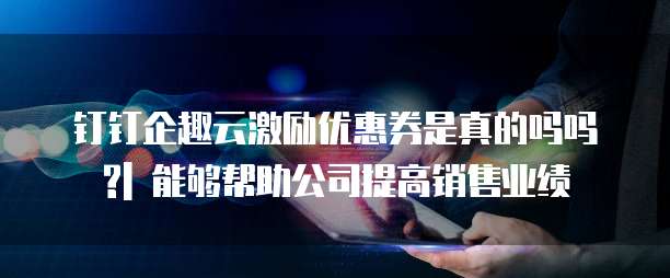 钉钉企趣云激励优惠券是真的吗吗?| 能够帮助公司提高销售业绩