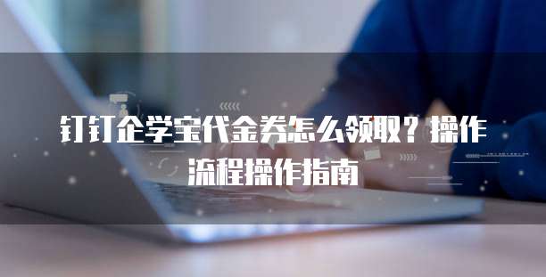 钉钉企学宝代金券怎么领取?操作流程操作指南