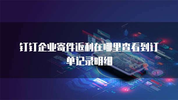 钉钉企业寄件返利在哪里查看到订单记录明细