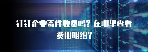 钉钉企业寄件收费吗?在哪里查看费用明细?