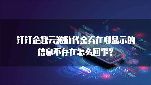 钉钉企趣云激励代金券在哪显示的信息不存在怎么回事?