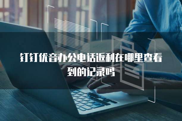 钉钉优音办公电话返利在哪里查看到的记录吗