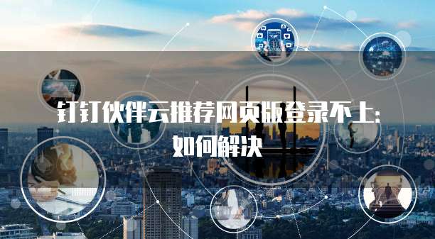 钉钉伙伴云推荐网页版登录不上:如何解决