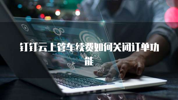钉钉云上管车续费如何关闭订单功能