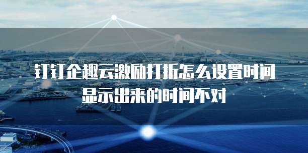 钉钉企趣云激励打折怎么设置时间显示出来的时间不对