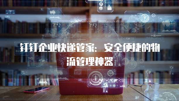 钉钉企业快递管家:安全便捷的物流管理神器
