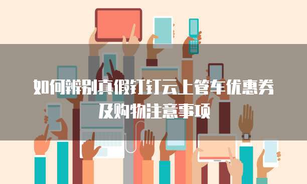 如何辨别真假钉钉云上管车优惠券及购物注意事项