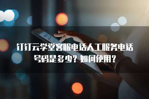 钉钉云学堂客服电话人工服务电话号码是多少?如何使用?