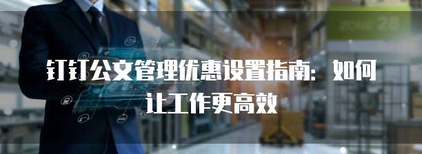 钉钉公文管理优惠设置指南:如何让工作更高效