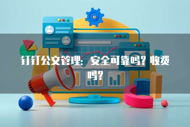 钉钉公文管理:安全可靠吗?收费吗?
