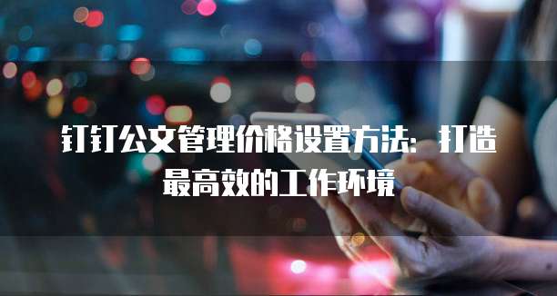 钉钉公文管理价格设置方法：打造最高效的工作环境