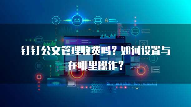 钉钉公文管理收费吗？如何设置与在哪里操作？
