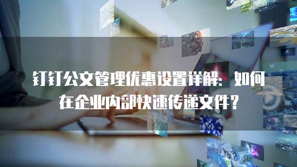 钉钉公文管理优惠设置详解:如何在企业内部快速传递文件?