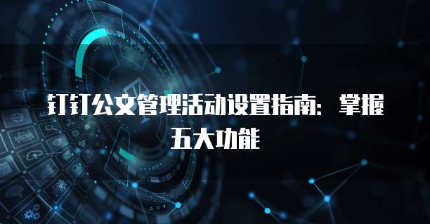 钉钉公文管理活动设置指南:掌握五大功能