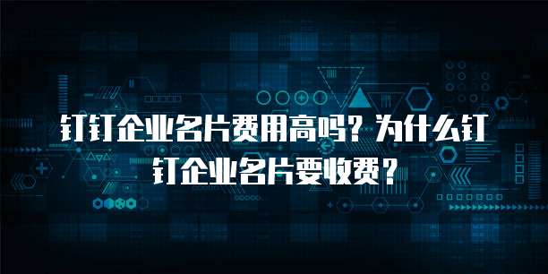 钉钉企业名片费用高吗?为什么钉钉企业名片要收费?