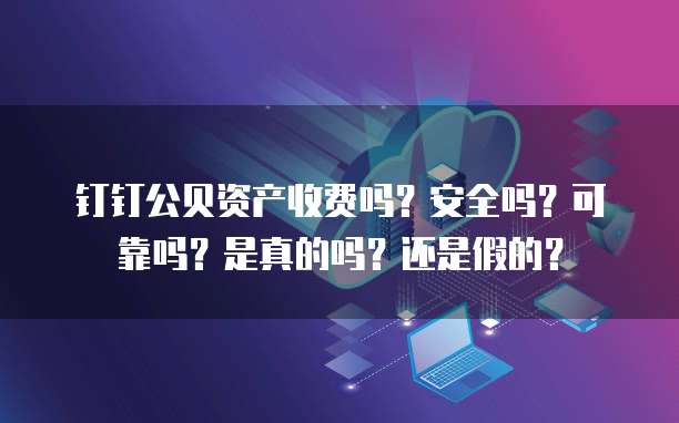 钉钉公贝资产收费吗?安全吗?可靠吗?是真的吗?还是假的?