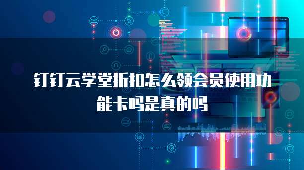 钉钉云学堂折扣怎么领会员使用功能卡吗是真的吗