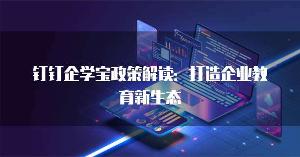 钉钉企学宝政策解读:打造企业教育新生态