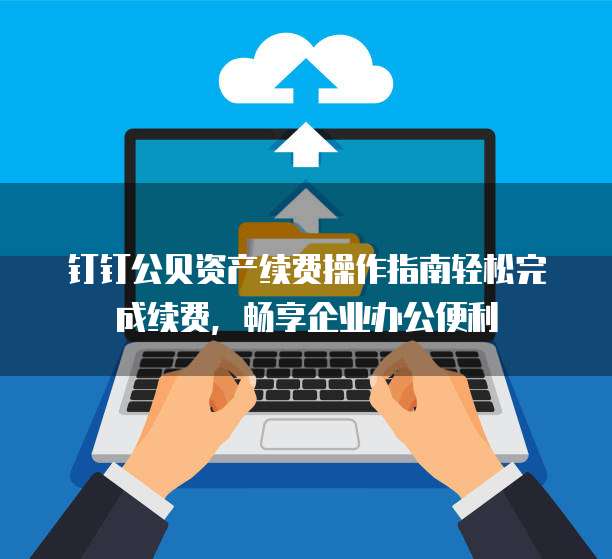 钉钉公贝资产续费操作指南轻松完成续费,畅享企业办公便利