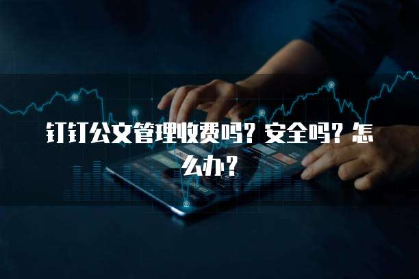 钉钉公文管理收费吗?安全吗?怎么办?