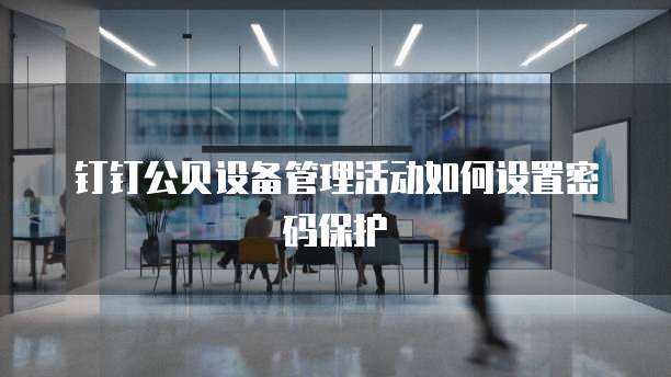 钉钉公贝设备管理活动如何设置密码保护