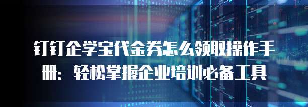 钉钉企学宝代金券怎么领取操作手册:轻松掌握企业培训必备工具