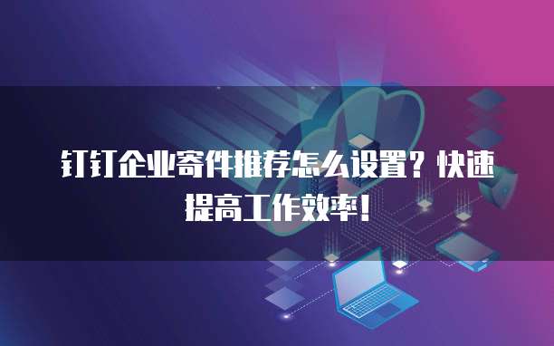 钉钉企业寄件推荐怎么设置?快速提高工作效率!