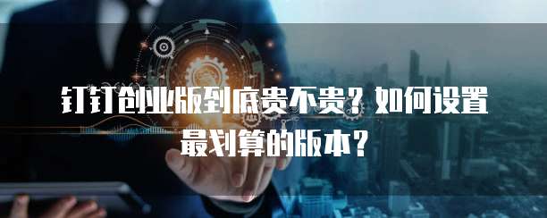 钉钉创业版到底贵不贵?如何设置最划算的版本?