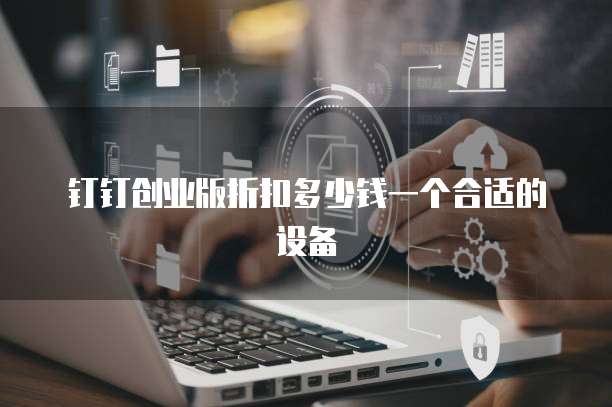 钉钉创业版折扣多少钱一个合适的设备