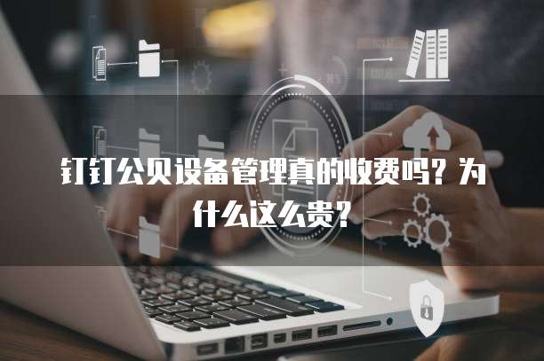 钉钉公贝设备管理真的收费吗?为什么这么贵?