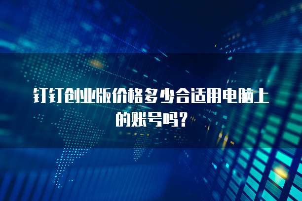 钉钉创业版价格多少合适用电脑上的账号吗?