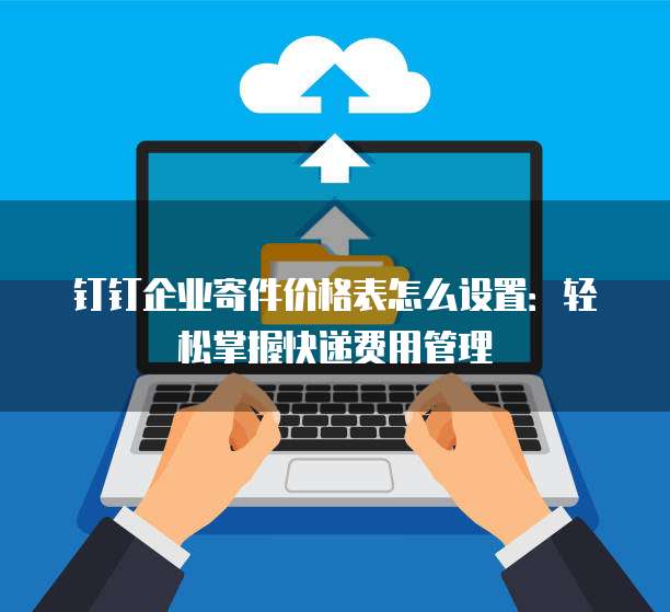 钉钉企业寄件价格表怎么设置:轻松掌握快递费用管理