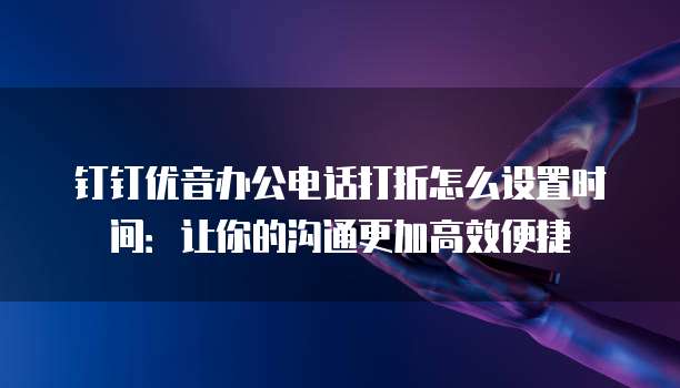 钉钉优音办公电话打折怎么设置时间:让你的沟通更加高效便捷
