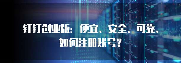 钉钉创业版:便宜、安全、可靠、如何注册账号?