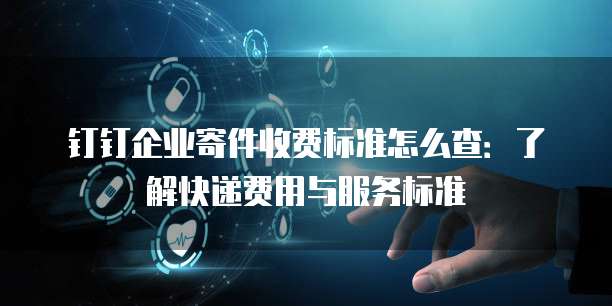钉钉企业寄件收费标准怎么查:了解快递费用与服务标准