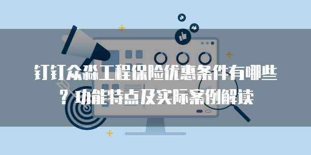钉钉众淼工程保险优惠条件有哪些?功能特点及实际案例解读