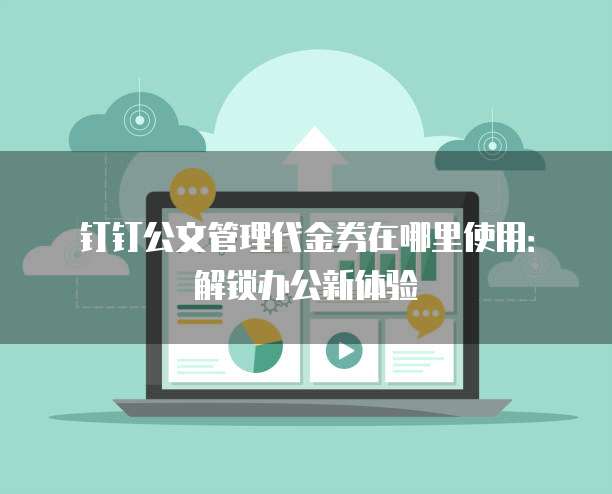 钉钉公文管理代金券在哪里使用:解锁办公新体验
