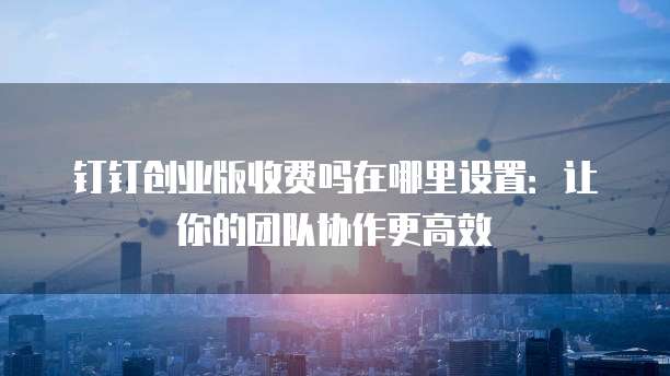 钉钉创业版收费吗在哪里设置:让你的团队协作更高效