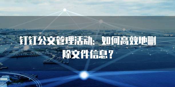 钉钉公文管理活动:如何高效地删除文件信息?
