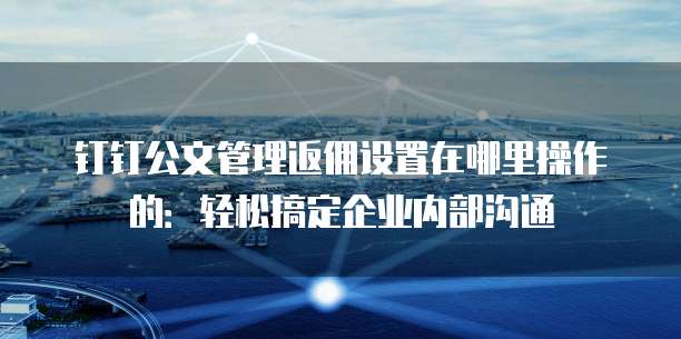 钉钉公文管理返佣设置在哪里操作的:轻松搞定企业内部沟通