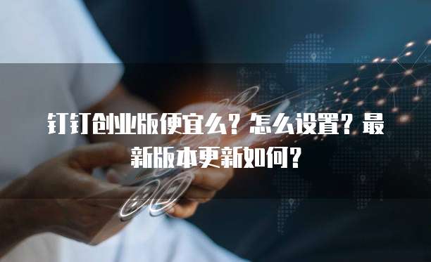 钉钉创业版便宜么?怎么设置?最新版本更新如何?