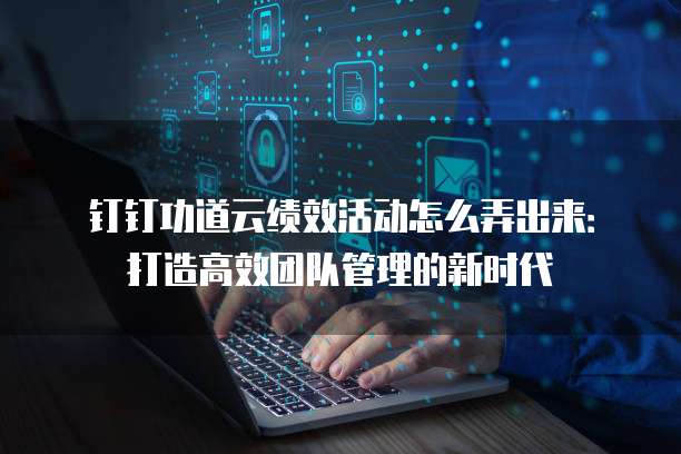 钉钉功道云绩效活动怎么弄出来:打造高效团队管理的新时代