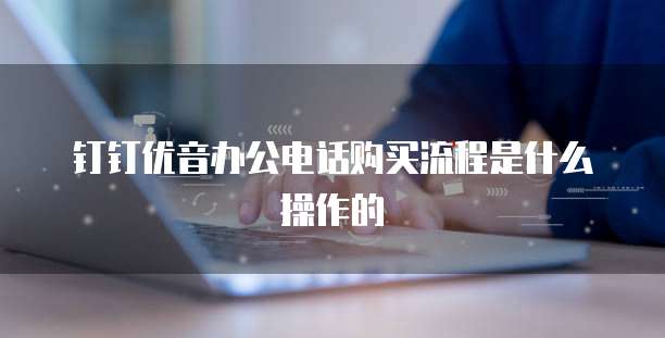 钉钉优音办公电话购买流程是什么操作的