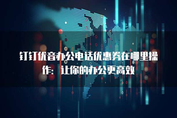 钉钉优音办公电话优惠券在哪里操作：让你的办公更高效